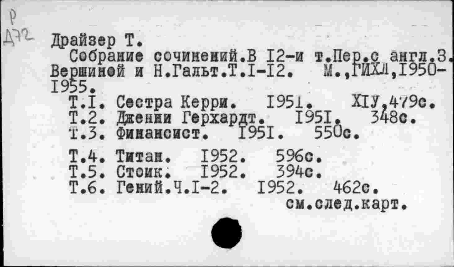 ﻿Драйзер Т.
Собрание сочинений.В 12-и т.Пе Вершиной и Н.Гальт.Т.1-12. М., 1955.
ПУ,479с. 348с.
Т.1. Сестра Керри. 1951.
Т.2. Дженни Герхардт. 1951
Т.З. Финансист. 1951.	55
Т.4. Титан.	1952.	596с.
Т.5. Стоик.	1952.	394с.
Т.6. Гений.Ч.1-2.	1952.	462с.
см.след.карт.